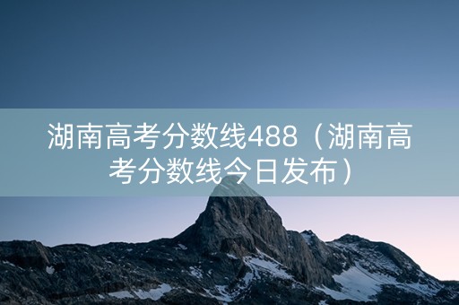 湖南高考分数线488（湖南高考分数线今日发布）