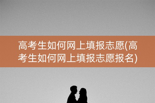 高考生如何网上填报志愿(高考生如何网上填报志愿报名) 高考生如何网上填报志愿(高考生如何网上填报志愿报名)