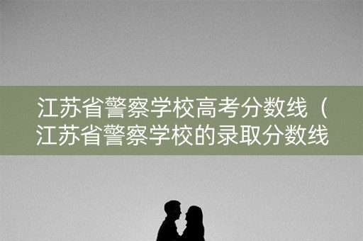 江苏省警察学校高考分数线（江苏省警察学校的录取分数线2020）