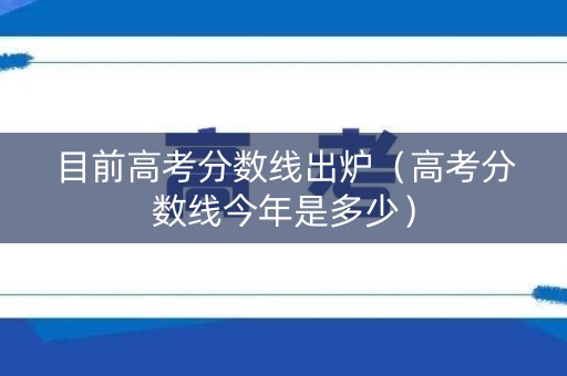 目前高考分数线出炉（高考分数线今年是多少）