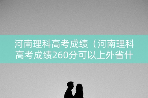 河南理科高考成绩（河南理科高考成绩260分可以上外省什么专科?）