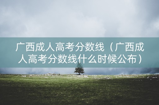 广西成人高考分数线（广西成人高考分数线什么时候公布）