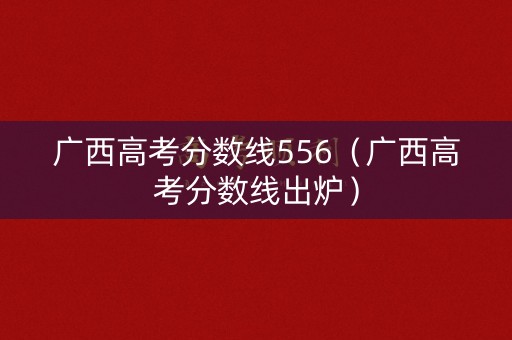 广西高考分数线556（广西高考分数线出炉）