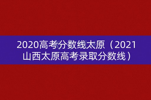 2020高考分数线太原（2021山西太原高考录取分数线）
