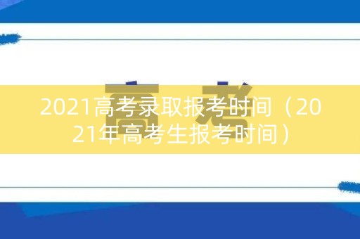 2021高考录取报考时间（2021年高考生报考时间）