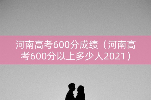 河南高考600分成绩（河南高考600分以上多少人2021）