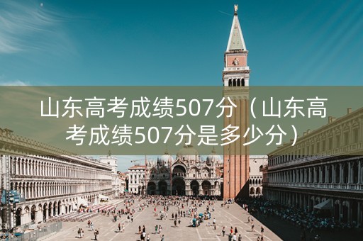 山东高考成绩507分（山东高考成绩507分是多少分）