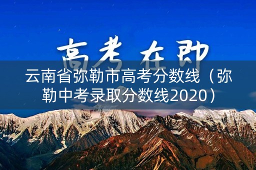 云南省弥勒市高考分数线（弥勒中考录取分数线2020）
