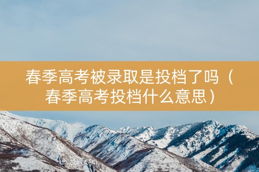春季高考被录取是投档了吗（春季高考投档什么意思）