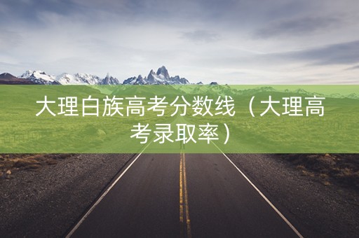 大理白族高考分数线（大理高考录取率）