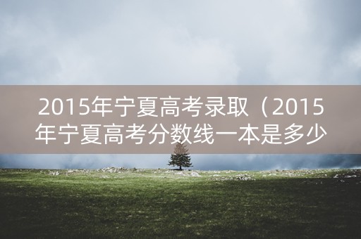 2015年宁夏高考录取（2015年宁夏高考分数线一本是多少）