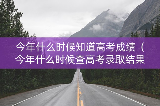 今年什么时候知道高考成绩（今年什么时候查高考录取结果）