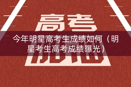 今年明星高考生成绩如何（明星考生高考成绩曝光）