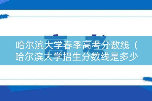 哈尔滨大学春季高考分数线（哈尔滨大学招生分数线是多少）