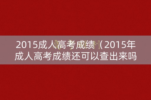 2015成人高考成绩（2015年成人高考成绩还可以查出来吗）