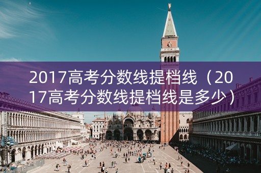 2017高考分数线提档线（2017高考分数线提档线是多少）
