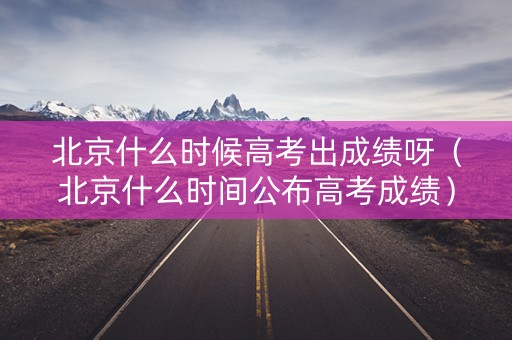 北京什么时候高考出成绩呀（北京什么时间公布高考成绩）