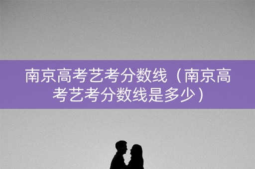 南京高考艺考分数线（南京高考艺考分数线是多少）
