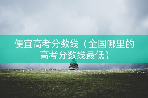便宜高考分数线（全国哪里的高考分数线最低）