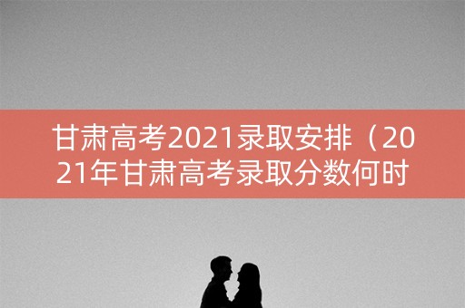 甘肃高考2021录取安排（2021年甘肃高考录取分数何时公布）