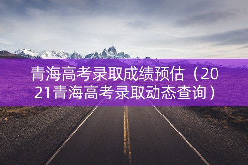 青海高考录取成绩预估（2021青海高考录取动态查询）