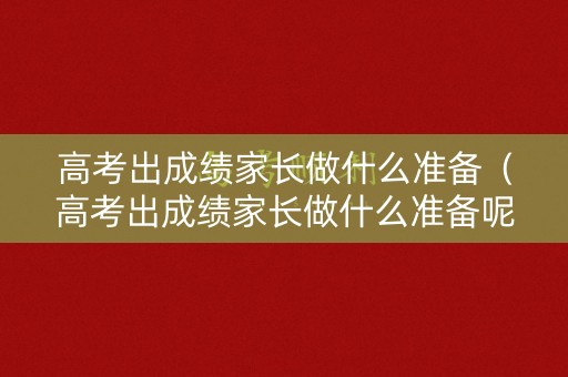 高考出成绩家长做什么准备（高考出成绩家长做什么准备呢）