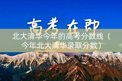 北大清华今年的高考分数线（今年北大清华录取分数）