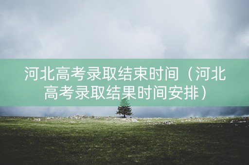 河北高考录取结束时间（河北高考录取结果时间安排）