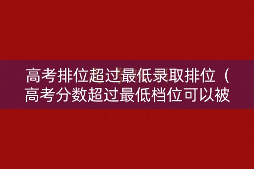 高考排位超过最低录取排位（高考分数超过最低档位可以被录取吗）