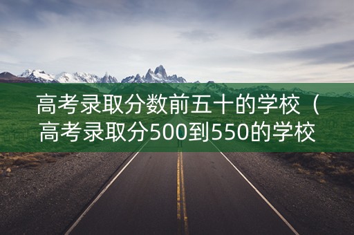 高考录取分数前五十的学校（高考录取分500到550的学校）