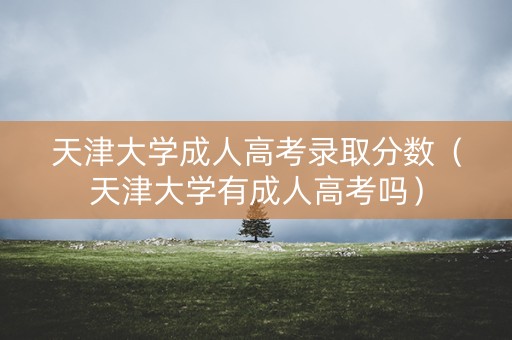 天津大学成人高考录取分数（天津大学有成人高考吗）