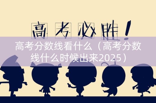 高考分数线看什么（高考分数线什么时候出来2025）
