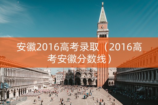 安徽2016高考录取（2016高考安徽分数线）