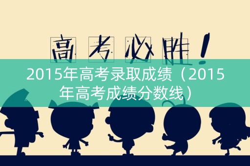 2015年高考录取成绩（2015年高考成绩分数线）