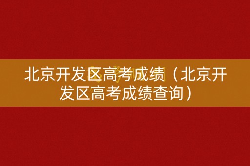 北京开发区高考成绩（北京开发区高考成绩查询）