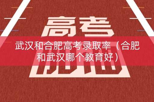 武汉和合肥高考录取率（合肥和武汉哪个教育好）