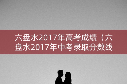 六盘水2017年高考成绩（六盘水2017年中考录取分数线公布各批次）