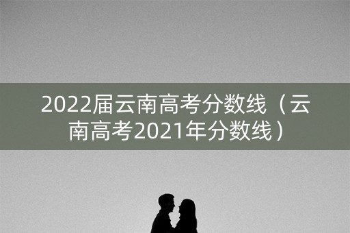 2022届云南高考分数线（云南高考2021年分数线）