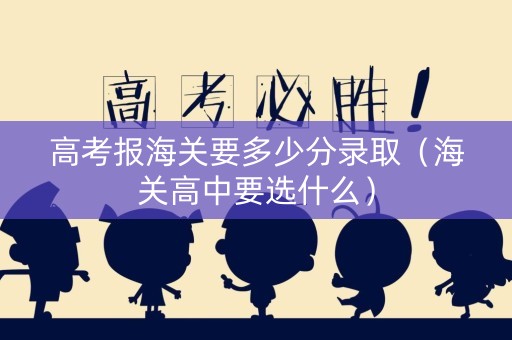 高考报海关要多少分录取（海关高中要选什么）