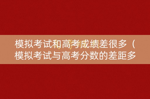 模拟考试和高考成绩差很多（模拟考试与高考分数的差距多大）