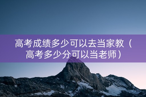 高考成绩多少可以去当家教（高考多少分可以当老师）