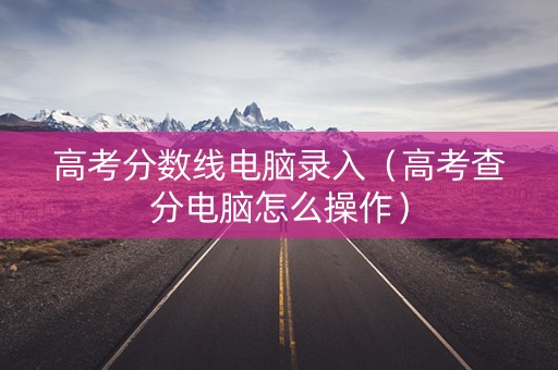 高考分数线电脑录入（高考查分电脑怎么操作）
