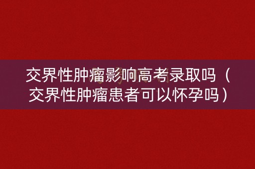 交界性肿瘤影响高考录取吗（交界性肿瘤患者可以怀孕吗）