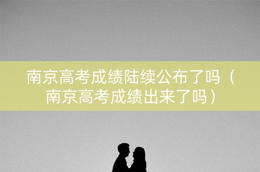 南京高考成绩陆续公布了吗（南京高考成绩出来了吗）
