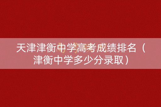 天津津衡中学高考成绩排名（津衡中学多少分录取）