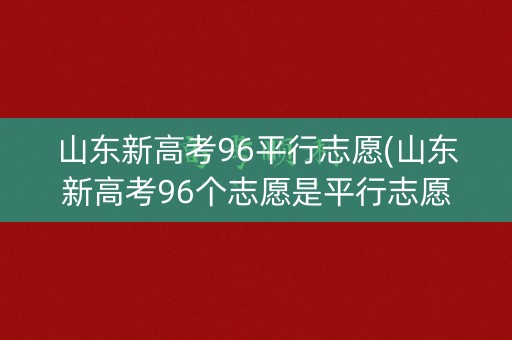 山东新高考96平行志愿(山东新高考96个志愿是平行志愿吗) 山东新高考96平行志愿(山东新高考96个志愿是平行志愿吗)