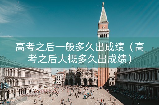 高考之后一般多久出成绩（高考之后大概多久出成绩）