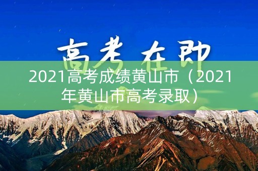2021高考成绩黄山市（2021年黄山市高考录取）