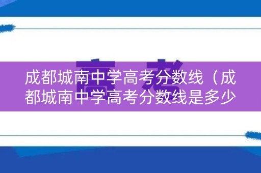 成都城南中学高考分数线（成都城南中学高考分数线是多少）