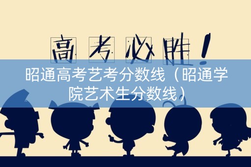 昭通高考艺考分数线（昭通学院艺术生分数线）
